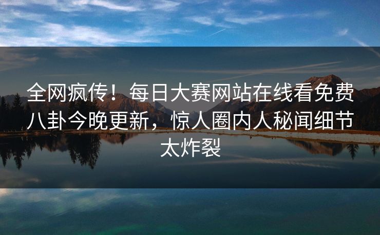 全网疯传！每日大赛网站在线看免费八卦今晚更新，惊人圈内人秘闻细节太炸裂