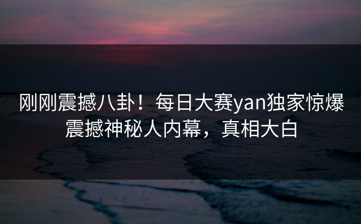刚刚震撼八卦！每日大赛yan独家惊爆震撼神秘人内幕，真相大白