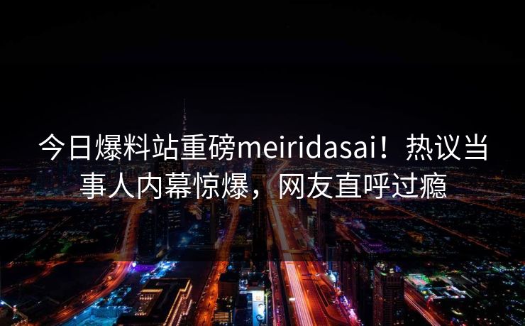 今日爆料站重磅meiridasai！热议当事人内幕惊爆，网友直呼过瘾