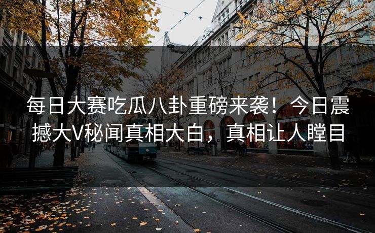 每日大赛吃瓜八卦重磅来袭！今日震撼大V秘闻真相大白，真相让人瞠目