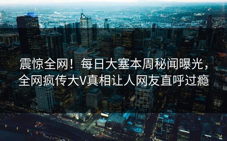 震惊全网！每日大塞本周秘闻曝光，全网疯传大V真相让人网友直呼过瘾