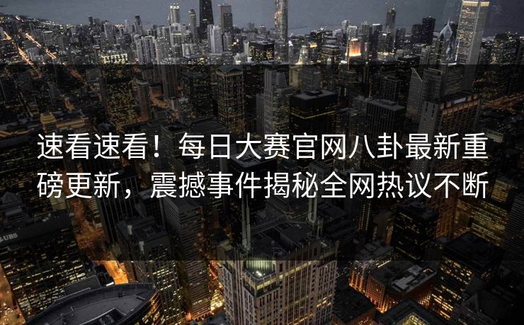 速看速看！每日大赛官网八卦最新重磅更新，震撼事件揭秘全网热议不断