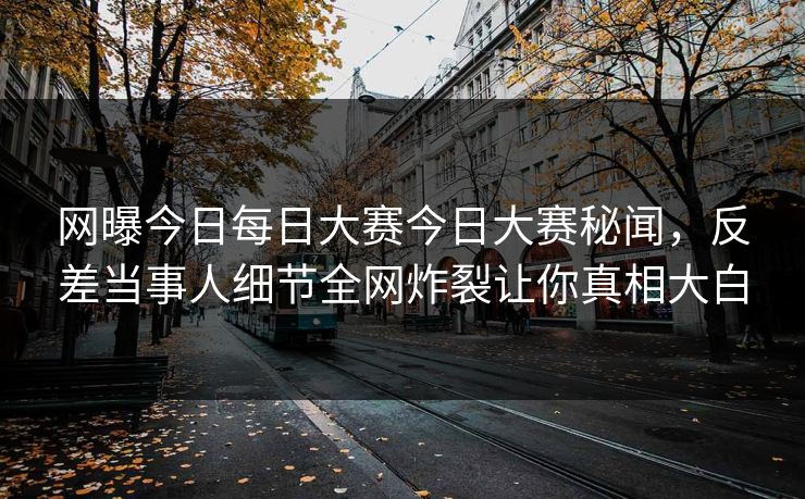 网曝今日每日大赛今日大赛秘闻，反差当事人细节全网炸裂让你真相大白