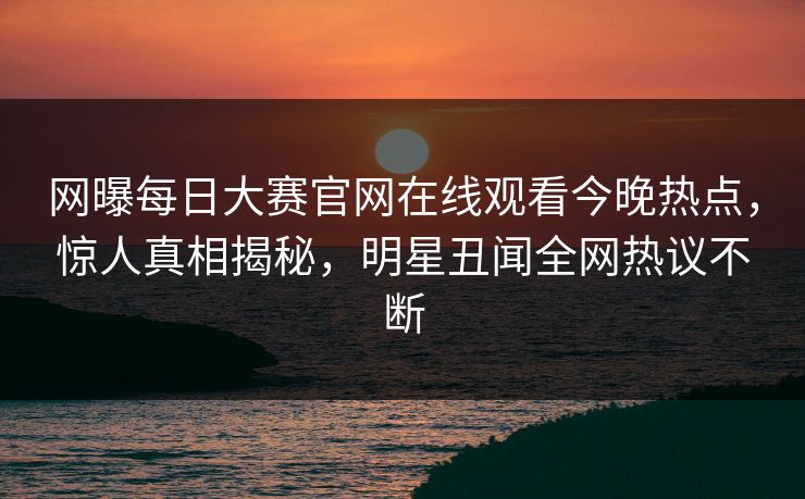 网曝每日大赛官网在线观看今晚热点，惊人真相揭秘，明星丑闻全网热议不断