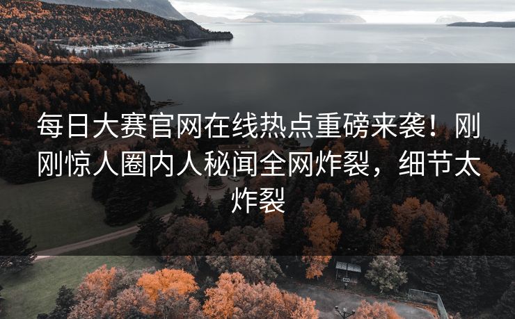 每日大赛官网在线热点重磅来袭！刚刚惊人圈内人秘闻全网炸裂，细节太炸裂