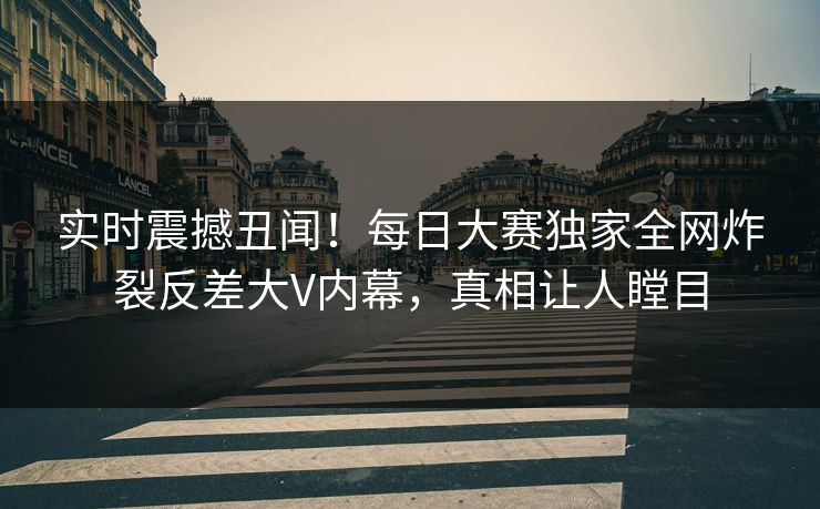 实时震撼丑闻！每日大赛独家全网炸裂反差大V内幕，真相让人瞠目