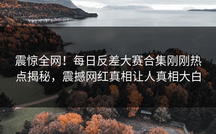 震惊全网！每日反差大赛合集刚刚热点揭秘，震撼网红真相让人真相大白