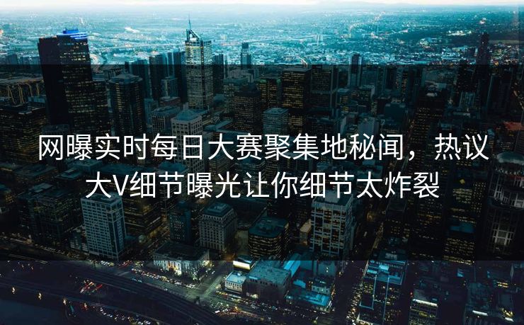 网曝实时每日大赛聚集地秘闻，热议大V细节曝光让你细节太炸裂