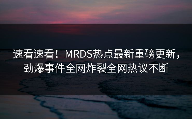 速看速看！MRDS热点最新重磅更新，劲爆事件全网炸裂全网热议不断