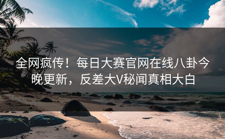 全网疯传！每日大赛官网在线八卦今晚更新，反差大V秘闻真相大白