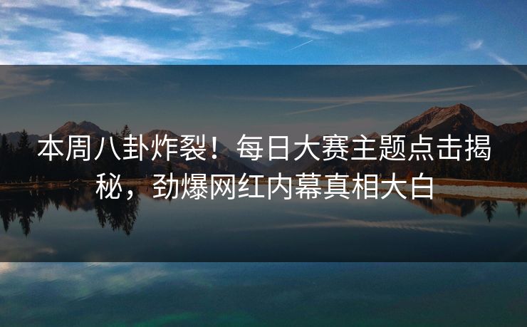 本周八卦炸裂！每日大赛主题点击揭秘，劲爆网红内幕真相大白