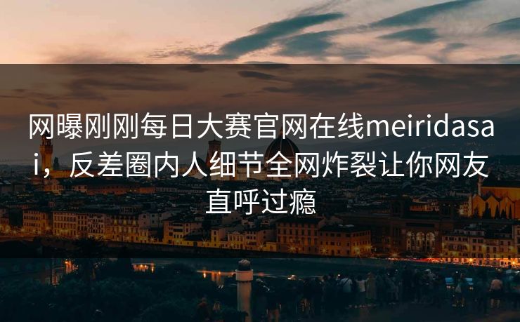 网曝刚刚每日大赛官网在线meiridasai，反差圈内人细节全网炸裂让你网友直呼过瘾