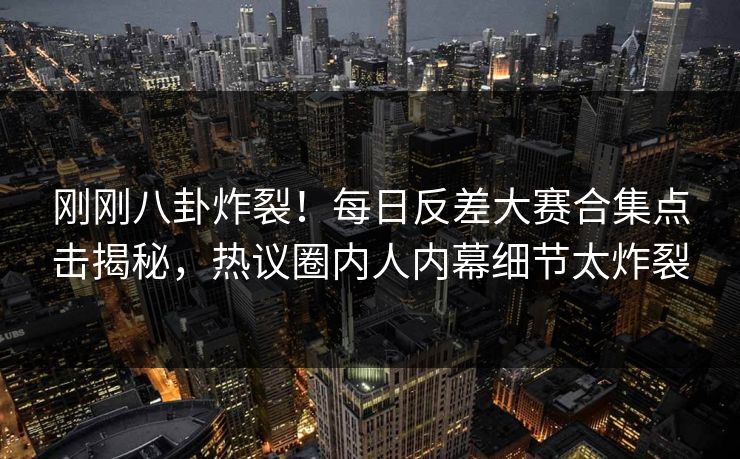 刚刚八卦炸裂！每日反差大赛合集点击揭秘，热议圈内人内幕细节太炸裂