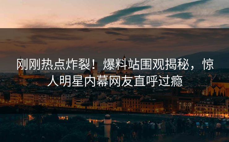 刚刚热点炸裂！爆料站围观揭秘，惊人明星内幕网友直呼过瘾