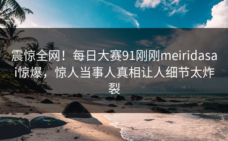 震惊全网！每日大赛91刚刚meiridasai惊爆，惊人当事人真相让人细节太炸裂