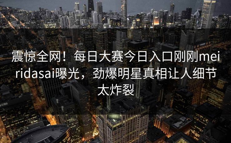 震惊全网！每日大赛今日入口刚刚meiridasai曝光，劲爆明星真相让人细节太炸裂