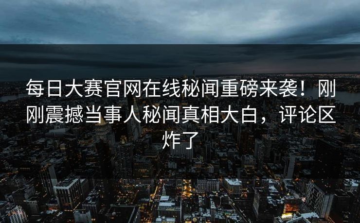每日大赛官网在线秘闻重磅来袭！刚刚震撼当事人秘闻真相大白，评论区炸了