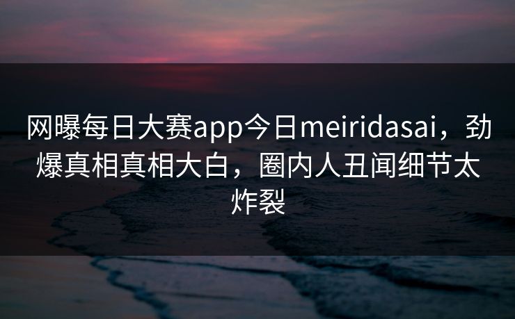 网曝每日大赛app今日meiridasai，劲爆真相真相大白，圈内人丑闻细节太炸裂