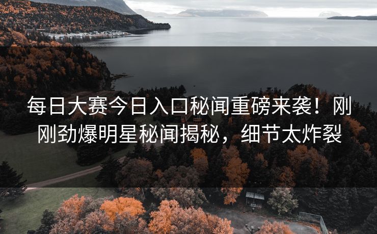 每日大赛今日入口秘闻重磅来袭！刚刚劲爆明星秘闻揭秘，细节太炸裂