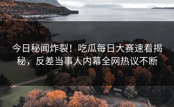 今日秘闻炸裂！吃瓜每日大赛速看揭秘，反差当事人内幕全网热议不断