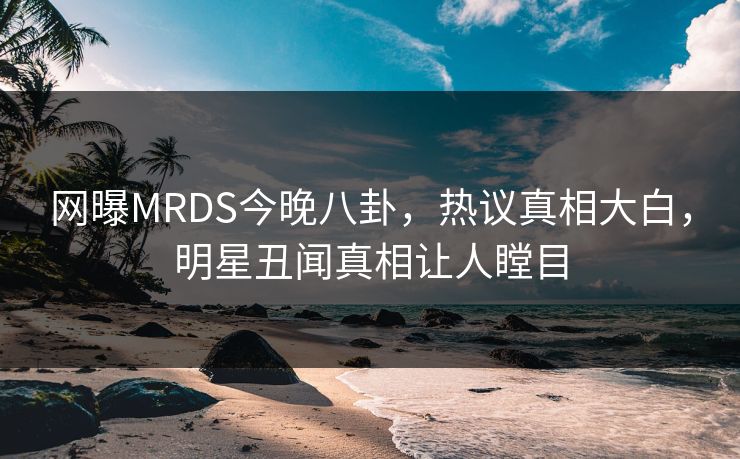 网曝MRDS今晚八卦，热议真相大白，明星丑闻真相让人瞠目