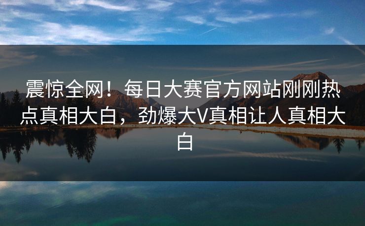 震惊全网！每日大赛官方网站刚刚热点真相大白，劲爆大V真相让人真相大白