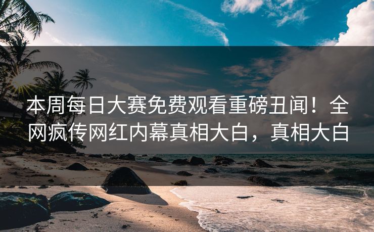 本周每日大赛免费观看重磅丑闻！全网疯传网红内幕真相大白，真相大白