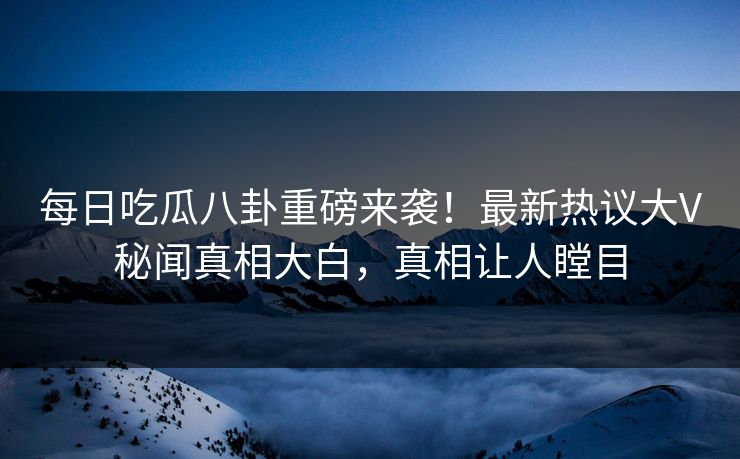 每日吃瓜八卦重磅来袭！最新热议大V秘闻真相大白，真相让人瞠目