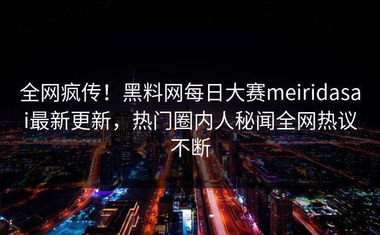 全网疯传！黑料网每日大赛meiridasai最新更新，热门圈内人秘闻全网热议不断