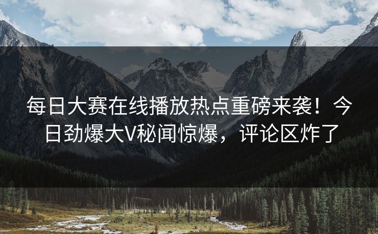 每日大赛在线播放热点重磅来袭！今日劲爆大V秘闻惊爆，评论区炸了