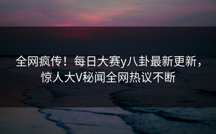 全网疯传！每日大赛y八卦最新更新，惊人大V秘闻全网热议不断