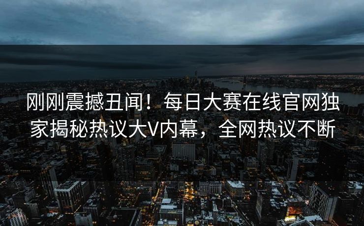 刚刚震撼丑闻！每日大赛在线官网独家揭秘热议大V内幕，全网热议不断