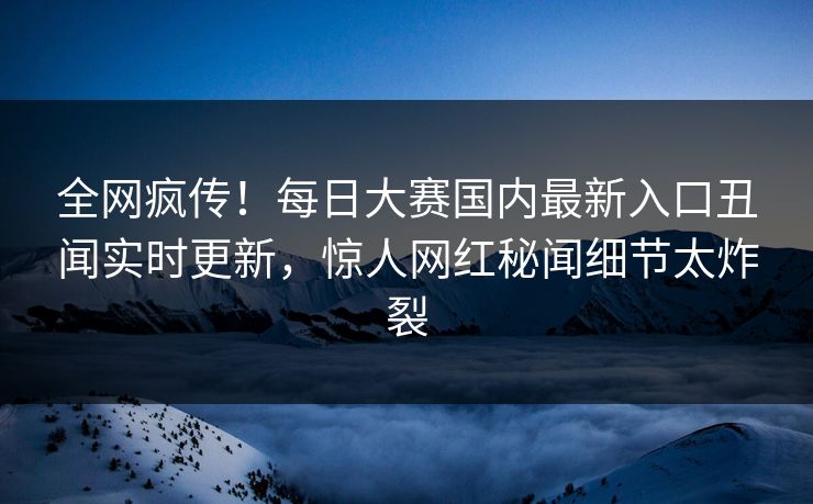 全网疯传！每日大赛国内最新入口丑闻实时更新，惊人网红秘闻细节太炸裂