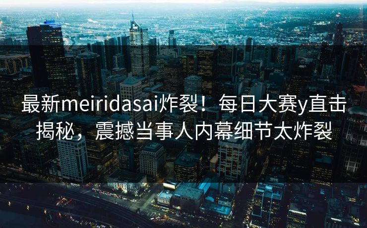 最新meiridasai炸裂！每日大赛y直击揭秘，震撼当事人内幕细节太炸裂