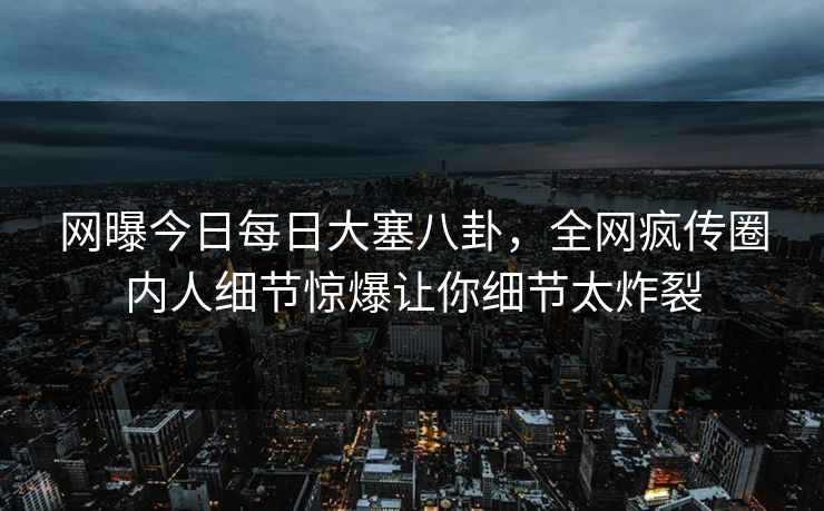 网曝今日每日大塞八卦，全网疯传圈内人细节惊爆让你细节太炸裂