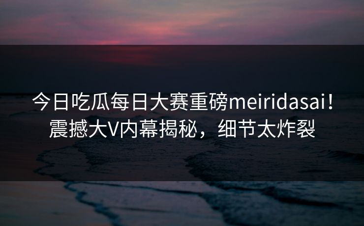 今日吃瓜每日大赛重磅meiridasai！震撼大V内幕揭秘，细节太炸裂