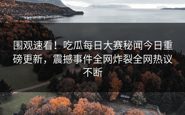 围观速看！吃瓜每日大赛秘闻今日重磅更新，震撼事件全网炸裂全网热议不断