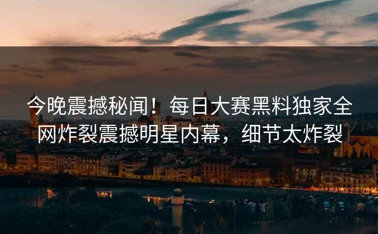 今晚震撼秘闻！每日大赛黑料独家全网炸裂震撼明星内幕，细节太炸裂