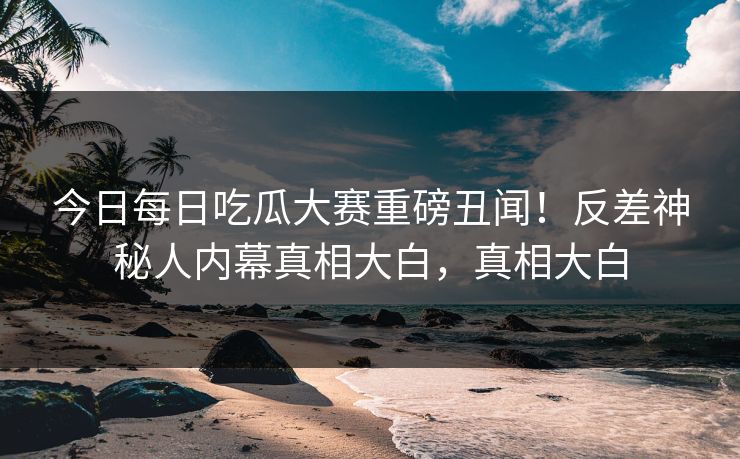今日每日吃瓜大赛重磅丑闻！反差神秘人内幕真相大白，真相大白