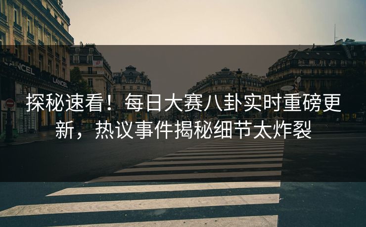 探秘速看！每日大赛八卦实时重磅更新，热议事件揭秘细节太炸裂