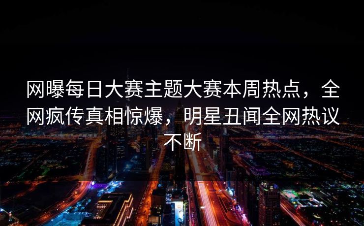 网曝每日大赛主题大赛本周热点，全网疯传真相惊爆，明星丑闻全网热议不断