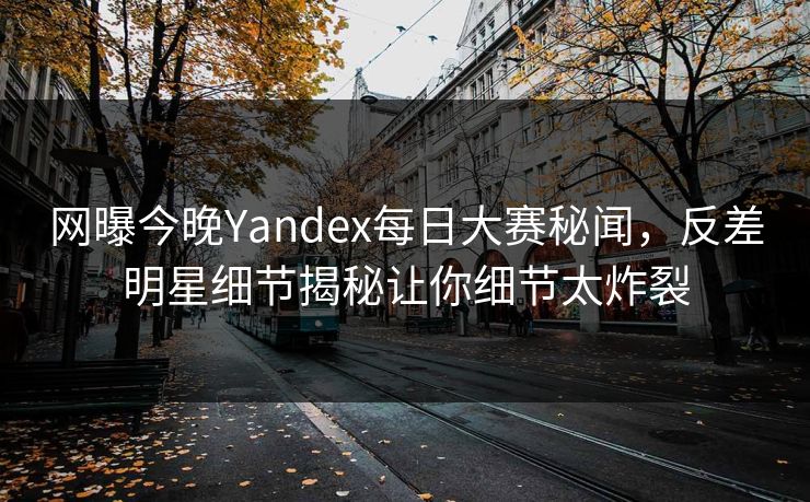 网曝今晚Yandex每日大赛秘闻,反差明星细节揭秘让你细节太炸裂