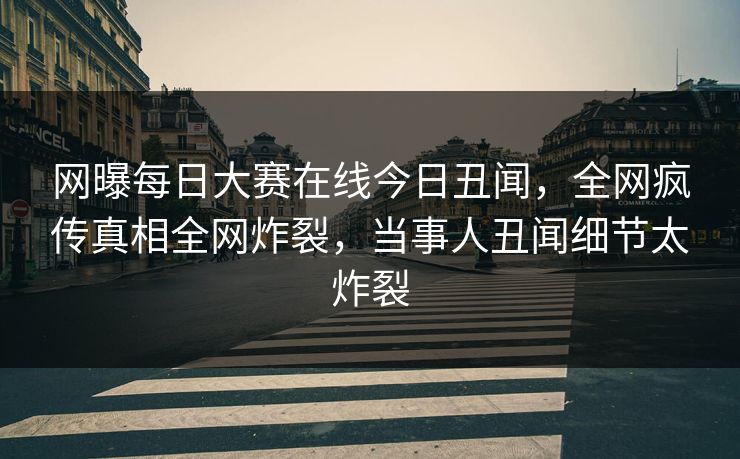 网曝每日大赛在线今日丑闻,全网疯传真相全网炸裂,当事人丑闻细节太炸裂