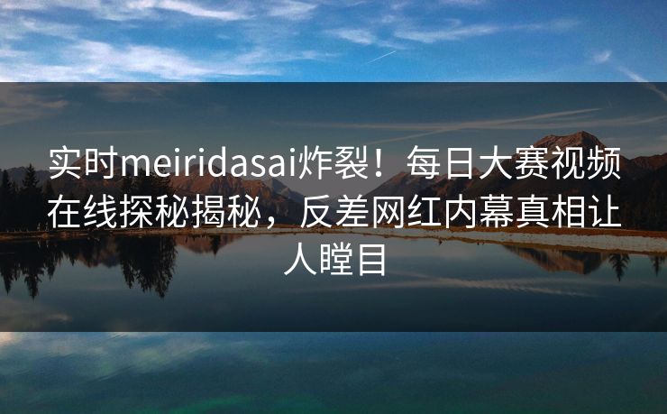 实时meiridasai炸裂!每日大赛视频在线探秘揭秘,反差网红内幕真相让人瞠目