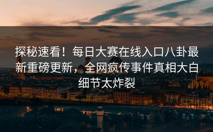 探秘速看!每日大赛在线入口八卦最新重磅更新,全网疯传事件真相大白细节太炸裂