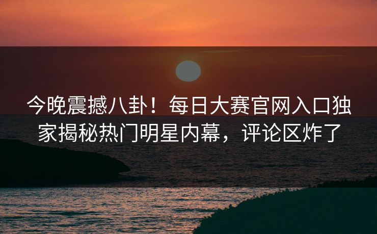 今晚震撼八卦!每日大赛官网入口独家揭秘热门明星内幕,评论区炸了