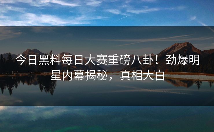 今日黑料每日大赛重磅八卦!劲爆明星内幕揭秘,真相大白