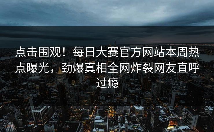 点击围观!每日大赛官方网站本周热点曝光,劲爆真相全网炸裂网友直呼过瘾