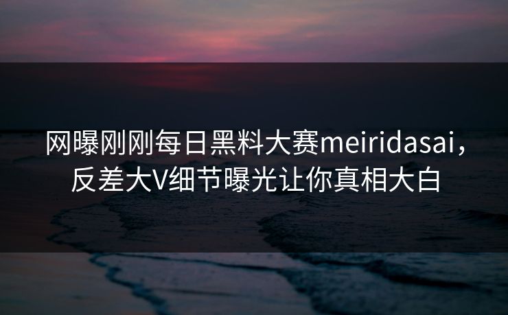 网曝刚刚每日黑料大赛meiridasai，反差大V细节曝光让你真相大白