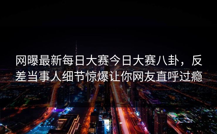 网曝最新每日大赛今日大赛八卦，反差当事人细节惊爆让你网友直呼过瘾